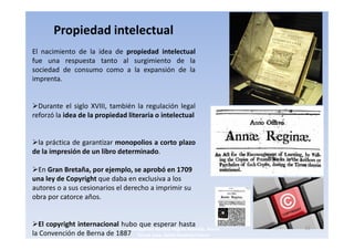 Propiedad intelectual
El nacimiento de la idea de propiedad intelectual
fue una respuesta tanto al surgimiento de la
sociedad de consumo como a la expansión de la
imprenta.


  Durante el siglo XVIII, también la regulación legal
reforzó la idea de la propiedad literaria o intelectual


  la práctica de garantizar monopolios a corto plazo
de la impresión de un libro determinado.

  En Gran Bretaña, por ejemplo, se aprobó en 1709
una ley de Copyright que daba en exclusiva a los
autores o a sus cesionarios el derecho a imprimir su
obra por catorce años.


  El copyright internacional hubo que esperar hasta                        15
                               3navegantes Aurelio Miguel Belando, Maria
la Convención de Berna de 1887 Teresa Losa, Delvis Ramirez Solano
 