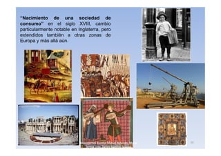 “Nacimiento de una sociedad de
consumo” en el siglo XVIII, cambio
particularmente notable en Inglaterra, pero
extendidos también a otras zonas de
Europa y más allá aún.




                            3navegantes Aurelio Miguel Belando, Maria   16
                                Teresa Losa, Delvis Ramirez Solano
 