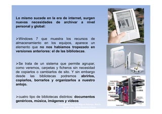 Lo mismo sucede en la era de internet, surgen
nuevas necesidades de archivar a nivel
personal y global:


  Windows 7 que muestra los recursos de
almacenamiento en los equipos, aparece un
elemento que no nos habíamos tropezado en
versiones anteriores: el de las bibliotecas.


  Se trata de un sistema que permite agrupar,
como veremos, carpetas y ficheros sin necesidad
de copiarlos o cambiarlos de sito. Y sin embargo
desde las bibliotecas podremos abrirlos,
copiarlos, borrarlos y organizarlos a nuestro
antojo.


 cuatro tipo de bibliotecas distintos: documentos
genéricos, música, imágenes y vídeos
                          3navegantes Aurelio Miguel Belando, Maria   17
                              Teresa Losa, Delvis Ramirez Solano
 