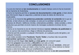 CONCLUSIONES
  La era de internet es tan revolucionaria en nuestro tiempo como lo fue la invención
de la imprenta de Gutenberg.
  Como la imprenta permite un acceso de documentación a más gente, si bien ahora
esa información llega en segundos y además la base de datos de internet es
incalculable.
  Como en la imprenta los gobiernos pretenden controlar el contenido de lo que se
difunde, si bien ahora es más complejo, no solo por la cantidad, también por las
maneras de difusión, teléfonos móviles, ordenadores portátiles , redes sociales, y otros
productos que permiten el envió masivo de mensajes ocultando el emisor de los
mismos.
  Como en la imprenta la era de internet introduce nuevos métodos de publicidad en
red, la cual es más económica y llega a millones de personas.
  Internet permite acceder a cualquier información, en cualquier punto del globo y en
cualquier momento.
  Las redes sociales como Facebook, Tuenti, Twiter y muchas más nos permite
intercambiar opiniones y muchas más cosas.
  Internet permite llegar más rápido y a más gente, sin consumir papel.
  Permite preparar documentos y difundirlos con solo un intro.
  El punto oscuro es que existen poblaciones donde unas por accesos, ,otras por
medios económicos, otras por edad y otras muchas, que por otros motivos no tienen
                                                              3navegantes Aurelio Miguel Belando, Maria
acceso a esta tecnología, otras por analfabetismo informático. Teresa Losa, Delvis Ramirez Solano
                                                                                               19
  Pero a pesar de lo anterior internet nos permite entrar en la era del conocimiento.
 