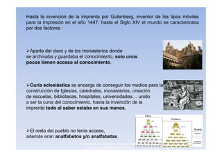 Hasta la invención de la imprenta por Gutenberg, inventor de los tipos móviles
para la impresión en el año 1447, hasta el Siglo XIV el mundo se caracterizaba
por dos factores :



  Aparte del clero y de los monasterios donde
se archivaba y guardaba el conocimiento, solo unos
pocos tienen acceso al conocimiento.



  Curia eclesiástica se encarga de conseguir los medios para la
construcción de Iglesias, catedrales, monasterios, creación
de escuelas, bibliotecas, hospitales, universidades… unido
a ser la cuna del conocimiento, hasta la invención de la
imprenta todo el saber estaba en sus manos.



 El resto del pueblo no tenia acceso,
además eran analfabetos y/o analfabetas.
                        3navegantes Aurelio Miguel Belando, Maria          4
                            Teresa Losa, Delvis Ramirez Solano
 