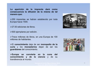 La aparición de la imprenta dará como
consecuencia la difusión de la misma de tal
manera que:

 250 imprentas se habían establecido por toda
Europa hacia 1500.

 27.00 ediciones de libros.

 500 ejemplares por edición.

 Trece millones de libros, en una Europa de 100
millones de habitantes.

 El conocimiento deja de ser monopolio de la
curía y los monasterios dejan de ser los
guardianes del conocimiento.

  Europa se convierte          en la cuna del
conocimiento y de la           ciencia y de su
transferencia al mundo.
                          3navegantes Aurelio Miguel Belando, Maria   6
                              Teresa Losa, Delvis Ramirez Solano
 