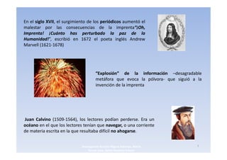 En el siglo XVII, el surgimiento de los periódicos aumentó el
malestar por las consecuencias de la imprenta“¡Oh,
Imprenta! ¡Cuánto has perturbado la paz de la
Humanidad!”, escribió en 1672 el poeta inglés Andrew
Marvell (1621-1678)




                                      “Explosión” de la información –desagradable
                                      metáfora que evoca la pólvora- que siguió a la
                                      invención de la imprenta




Juan Calvino (1509-1564), los lectores podían perderse. Era un
océano en el que los lectores tenían que navegar, o una corriente
de materia escrita en la que resultaba difícil no ahogarse.


                             3navegantes Aurelio Miguel Belando, Maria            7
                                 Teresa Losa, Delvis Ramirez Solano
 