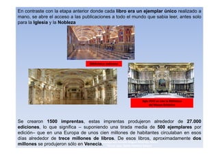 En contraste con la etapa anterior donde cada libro era un ejemplar único realizado a
mano, se abre el acceso a las publicaciones a todo el mundo que sabia leer, antes solo
para la Iglesia y la Nobleza




                                 Biblioteca vaticana




                                                          Siglo XVIII se creo la Biblioteca
                                                                del Museo Británico




Se crearon 1500 imprentas, estas imprentas produjeron alrededor de 27.000
ediciones, lo que significa – suponiendo una tirada media de 500 ejemplares por
edición– que en una Europa de unos cien millones de habitantes circulaban en esos
días alrededor de trece millones de libros. De esos libros, aproximadamente dos
                                      3navegantes Aurelio Miguel Belando, Maria
millones se produjeron sólo en Venecia. Teresa Losa, Delvis Ramirez Solano
 