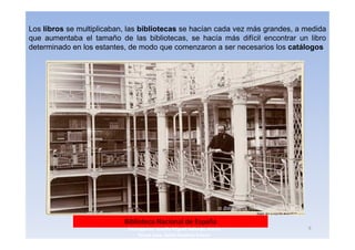 Los libros se multiplicaban, las bibliotecas se hacían cada vez más grandes, a medida
que aumentaba el tamaño de las bibliotecas, se hacía más difícil encontrar un libro
determinado en los estantes, de modo que comenzaron a ser necesarios los catálogos




                           Biblioteca Nacional de España
                            3navegantes Aurelio Miguel Belando, Maria          9
                                Teresa Losa, Delvis Ramirez Solano
 