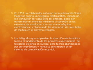  En 1753 un colaborador anónimo de la publicación Scots
Magazine sugirió un telégrafo electrostático. Usando un
hilo conductor por cada letra del alfabeto, podía ser
transmitido un mensaje mediante la conexión de los
extremos del conductor a su vez a una máquina
electrostática, y observando las desviación de unas bolas
de médula en el extremo receptor.
 Los telégrafos que empleaban la atracción electrostática
fueron el fundamento de los primeros experimentos de
telegrafía eléctrica en Europa, pero fueron abandonados
por ser imprácticos y nunca se convirtieron en un
sistema de comunicación muy útil.
 
