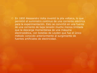  En 1800 Alessandro Volta inventó la pila voltaica, lo que
permitió el suministro continuo de una corriente eléctrica
para la experimentación. Esto se convirtió en una fuente
de una corriente de baja tensión mucho menos limitada
que la descarga momentánea de una máquina
electrostática, con botellas de Leyden que fue el único
método conocido anteriormente al surgimiento de
fuentes artificiales de electricidad.
 