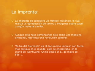 La imprenta:
 La imprenta se considera un método mecánico, el cual
realiza la reproducción de textos o imágenes sobre papel
o algún material similar.
 Aunque esta haya comenzando solo como una maquina
artesanal, hizo toda una revolución cultural.
 “Sutra del Diamante” es el documento impreso con fecha
mas antigua en el mundo, este se encontraba en la
cueva de Dunhuang, China desde el 11 de mayo de
868.1.
 