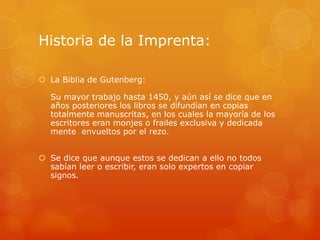 Historia de la Imprenta:
 La Biblia de Gutenberg:
Su mayor trabajo hasta 1450, y aún así se dice que en
años posteriores los libros se difundían en copias
totalmente manuscritas, en los cuales la mayoría de los
escritores eran monjes o frailes exclusiva y dedicada
mente envueltos por el rezo.
 Se dice que aunque estos se dedican a ello no todos
sabían leer o escribir, eran solo expertos en copiar
signos.
 