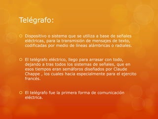 Telégrafo:
 Dispositivo o sistema que se utiliza a base de señales
eléctricas, para la transmisión de mensajes de texto,
codificadas por medio de líneas alámbricas o radiales.
 El telégrafo eléctrico, llego para arrasar con todo,
dejando a tras todos los sistemas de señales, que en
esos tiempos eran semáforos diseñados por Claude
Chappe , los cuales hacia especialmente para el ejercito
francés.
 El telégrafo fue la primera forma de comunicación
eléctrica.
 