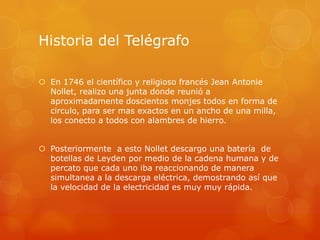 Historia del Telégrafo
 En 1746 el científico y religioso francés Jean Antonie
Nollet, realizo una junta donde reunió a
aproximadamente doscientos monjes todos en forma de
circulo, para ser mas exactos en un ancho de una milla,
los conecto a todos con alambres de hierro.
 Posteriormente a esto Nollet descargo una batería de
botellas de Leyden por medio de la cadena humana y de
percato que cada uno iba reaccionando de manera
simultanea a la descarga eléctrica, demostrando así que
la velocidad de la electricidad es muy muy rápida.
 