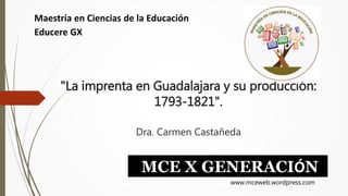 "La imprenta en Guadalajara y su producción:
1793-1821".
Dra. Carmen Castañeda
Maestría en Ciencias de la Educación
Educere GX
MCE X GENERACIÓN
www.mceweb.wordpress.com
 