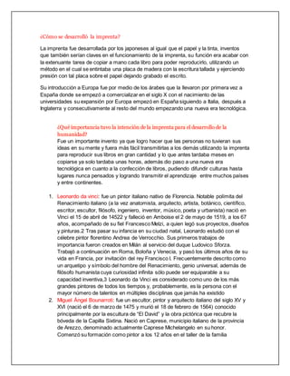 ¿Cómo se desarrolló la imprenta?
La imprenta fue desarrollada por los japoneses al igual que el papel y la tinta, inventos
que también serían claves en el funcionamiento de la imprenta, su función era acabar con
la extenuante tarea de copiar a mano cada libro para poder reproducirlo, utilizando un
método en el cual se entintaba una placa de madera con la escritura tallada y ejerciendo
presión con tal placa sobre el papel dejando grabado el escrito.
Su introducción a Europa fue por medio de los árabes que la llevaron por primera vez a
España donde se empezó a comercializar en el siglo X con el nacimiento de las
universidades su expansión por Europa empezó en España siguiendo a Italia, después a
Inglaterra y consecutivamente al resto del mundo empezando una nueva era tecnológica.
¿Qué importancia tuvo la intención de la imprenta para el desarrollo de la
humanidad?
Fue un importante invento ya que logro hacer que las personas no tuvieran sus
ideas en su mente y fuera más fácil transmitirlas a los demás utilizando la imprenta
para reproducir sus libros en gran cantidad y lo que antes tardaba meses en
copiarse ya solo tardaba unas horas, además dio paso a una nueva era
tecnológica en cuanto a la confección de libros, pudiendo difundir culturas hasta
lugares nunca pensados y logrando transmitir el aprendizaje entre muchos países
y entre continentes.
1. Leonardo da vinci: fue un pintor italiano nativo de Florencia. Notable polímita del
Renacimiento italiano (a la vez anatomista, arquitecto, artista, botánico, científico,
escritor, escultor, filósofo, ingeniero, inventor, músico, poeta y urbanista) nació en
Vinci el 15 de abril de 14522 y falleció en Amboise el 2 de mayo de 1519, a los 67
años, acompañado de su fiel Francesco Melzi, a quien legó sus proyectos, diseños
y pinturas.2 Tras pasar su infancia en su ciudad natal, Leonardo estudió con el
célebre pintor florentino Andrea de Verrocchio. Sus primeros trabajos de
importancia fueron creados en Milán al servicio del duque Ludovico Sforza.
Trabajó a continuación en Roma, Boloña y Venecia, y pasó los últimos años de su
vida en Francia, por invitación del rey Francisco I. Frecuentemente descrito como
un arquetipo y símbolo del hombre del Renacimiento, genio universal, además de
filósofo humanista cuya curiosidad infinita sólo puede ser equiparable a su
capacidad inventiva,3 Leonardo da Vinci es considerado como uno de los más
grandes pintores de todos los tiempos y, probablemente, es la persona con el
mayor número de talentos en múltiples disciplinas que jamás ha existido
2. Miguel Ángel Bounarroti: fue un escultor, pintor y arquitecto italiano del siglo XV y
XVI (nació el 6 de marzo de 1475 y murió el 18 de febrero de 1564) conocido
principalmente por la escultura de “El David” y la obra pictórica que recubre la
bóveda de la Capilla Sixtina. Nació en Caprese, municipio italiano de la provincia
de Arezzo, denominado actualmente Caprese Michelangelo en su honor.
Comenzó su formación como pintor a los 12 años en el taller de la familia
 