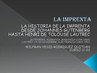 LA IMPRENTA   LA HISTORIA DE LA IMPRENTA DESDE JOHANNES GUTENBERG HASTA HENRI DE TOLOUSE LAUTREC   GUTENBERG: ALEMANIA, MAGUNCIA (1398-1468) LAUTREC: 24 DE NOVIEMBRE ALBI FRANCIA (1864-1901) WILFRAN YESID RODRIGUEZ QUITIAN  CURSO 11-03 