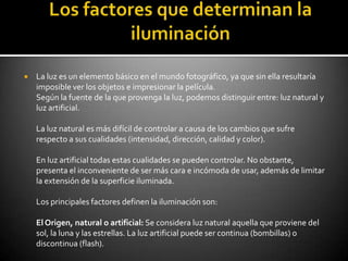    La luz es un elemento básico en el mundo fotográfico, ya que sin ella resultaría
    imposible ver los objetos e impresionar la película.
    Según la fuente de la que provenga la luz, podemos distinguir entre: luz natural y
    luz artificial.

    La luz natural es más difícil de controlar a causa de los cambios que sufre
    respecto a sus cualidades (intensidad, dirección, calidad y color).

    En luz artificial todas estas cualidades se pueden controlar. No obstante,
    presenta el inconveniente de ser más cara e incómoda de usar, además de limitar
    la extensión de la superficie iluminada.

    Los principales factores definen la iluminación son:

    El Origen, natural o artificial: Se considera luz natural aquella que proviene del
    sol, la luna y las estrellas. La luz artificial puede ser continua (bombillas) o
    discontinua (flash).
 