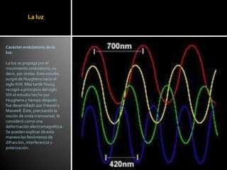 La luz



Carácter ondulatorio de la
luz:

La luz se propaga por el
movimiento ondulatorio, es
decir, por ondas. Este estudio
surgió de Huyghens hacia el
siglo XVII. Más tarde Young
recogió a principios del siglo
XIX el estudio hecho por
Huyghens y tiempo después
fue desarrollado por Fresnel y
Maxwell. Éste, precisando la
noción de onda transversal, la
consideró como una
deformación electromagnética.
Se pueden explicar de esta
manera los fenómenos de
difracción, interferencia y
polarización.
 