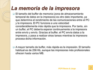La memoria de la impresora El tamaño del buffer de memoria (zona de almacenamiento temporal de datos en la impresora) es otro dato importante, ya que determina el rendimiento de las comunicaciones entre el PC y la impresora. El PC funciona a una velocidad considerablemente más rápida que la impresora. Por tanto, sin un buffer, el PC debería esperar continuamente a la impresora entre envío y envío. Gracias al buffer, el PC envía datos a la impresora, y pasa a realizar otras tareas mientras la impresora procesa dicha información.