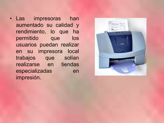 Las impresoras han aumentado su calidad y rendimiento, lo que ha permitido que los usuarios puedan realizar en su impresora local trabajos que solían realizarse en tiendas especializadas en impresión.