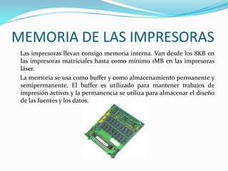 MEMORIA DE LAS IMPRESORAS
 Las impresoras llevan consigo memoria interna. Van desde los 8KB en
 las impresoras matriciales hasta como mínimo 1MB en las impresoras
 láser.
 La memoria se usa como buffer y como almacenamiento permanente y
 semipermanente. El buffer es utilizado para mantener trabajos de
 impresión activos y la permanencia se utiliza para almacenar el diseño
 de las fuentes y los datos.
 