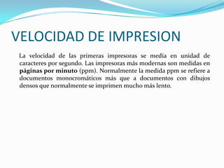 VELOCIDAD DE IMPRESION
 La velocidad de las primeras impresoras se medía en unidad de
 caracteres por segundo. Las impresoras más modernas son medidas en
 páginas por minuto (ppm). Normalmente la medida ppm se refiere a
 documentos monocromáticos más que a documentos con dibujos
 densos que normalmente se imprimen mucho más lento.
 