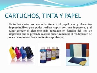 CARTUCHOS, TINTA Y PAPEL
 Tanto los cartuchos, como la tinta y el papel son 3 elementos
 imprescindibles para poder realizar copias con una impresora, y el
 saber escoger el elemento más adecuado en función del tipo de
 impresión que se pretende realizar puede aumentar el rendimiento de
 nuestra impresora hasta límites insospechados.
 