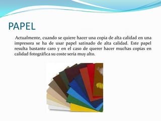 PAPEL
  Actualmente, cuando se quiere hacer una copia de alta calidad en una
 impresora se ha de usar papel satinado de alta calidad. Este papel
 resulta bastante caro y en el caso de querer hacer muchas copias en
 calidad fotográfica su coste sería muy alto.
 