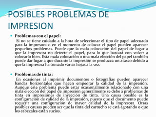 POSIBLES PROBLEMAS DE
IMPRESION
 Problemas con el papel:
   Si no se tiene cuidado a la hora de seleccionar el tipo de papel adecuado
  para la impresora o en el momento de colocar el papel pueden aparecer
  pequeños problemas. Puede que la mala colocación del papel de lugar a
  que la impresora no detecte el papel, para lo que bastará con volver a
  colocarlo bien. Esta mala colocación o una mala elección del papel también
  puede dar lugar a que durante la impresión se produzca un atasco debido a
  que la impresora ha tomado varias hojas a la vez.

 Problemas de tinta:
   En ocasiones al imprimir documentos o fotografías pueden aparecer
  bandas horizontales que hacen empeorar la calidad de la impresión.
  Aunque este problema puede estar ocasionalmente relacionado con una
  mala elección del papel de impresión generalmente se debe a problemas de
  tinta en impresiones de inyección de tinta. Una causa posible es la
  configuración de calidad de la impresión, puesto que el documento puede
  requerir una configuración de mayor calidad de la impresora. Otras
  posibles causas pueden ser que la tinta del cartucho se está agotando o que
  los cabezales están sucios.
 