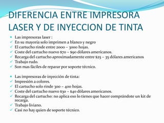 DIFERENCIA ENTRE IMPRESORA
LASER Y DE INYECCION DE TINTA
   Las impresoras laser :
   En su mayoría solo imprimen a blanco y negro
   El cartucho rinde entre 2000 – 3000 hojas.
   Coste del cartucho nuevo $70 – $90 dólares americanos.
   Recarga del cartucho aproximadamente entre $25 – 35 dólares americanos
   Trabajo rudo.
   Son mas fáciles de reparar por soporte técnico.

 Las impresoras de inyección de tinta:
 Impresión a colores.
 El cartucho solo rinde 300 – 400 hojas.
 Coste del cartucho nuevo $30 – $40 dólares americanos.
 Recarga del cartucho: no aplica eso lo tienes que hacer comprándote un kit de
  recarga.
 Trabajo liviano.
 Casi no hay quien de soporte técnico.
 