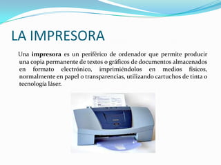LA IMPRESORA
Una impresora es un periférico de ordenador que permite producir
una copia permanente de textos o gráficos de documentos almacenados
en formato electrónico, imprimiéndolos en medios físicos,
normalmente en papel o transparencias, utilizando cartuchos de tinta o
tecnología láser.
 