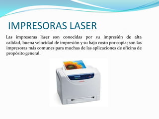 IMPRESORAS LASER
Las impresoras láser son conocidas por su impresión de alta
calidad, buena velocidad de impresión y su bajo costo por copia; son las
impresoras más comunes para muchas de las aplicaciones de oficina de
propósito general.
 
