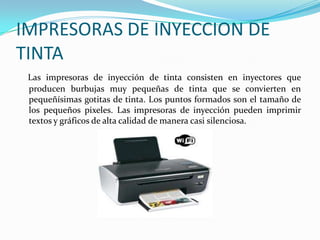 IMPRESORAS DE INYECCION DE
TINTA
 Las impresoras de inyección de tinta consisten en inyectores que
 producen burbujas muy pequeñas de tinta que se convierten en
 pequeñísimas gotitas de tinta. Los puntos formados son el tamaño de
 los pequeños pixeles. Las impresoras de inyección pueden imprimir
 textos y gráficos de alta calidad de manera casi silenciosa.
 