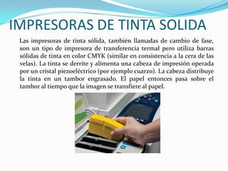 IMPRESORAS DE TINTA SOLIDA
 Las impresoras de tinta sólida, también llamadas de cambio de fase,
 son un tipo de impresora de transferencia termal pero utiliza barras
 sólidas de tinta en color CMYK (similar en consistencia a la cera de las
 velas). La tinta se derrite y alimenta una cabeza de impresión operada
 por un cristal piezoeléctrico (por ejemplo cuarzo). La cabeza distribuye
 la tinta en un tambor engrasado. El papel entonces pasa sobre el
 tambor al tiempo que la imagen se transfiere al papel.
 