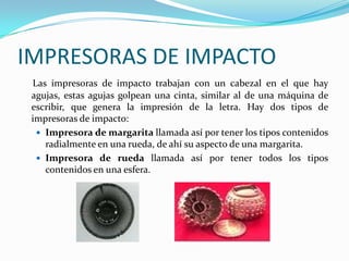 IMPRESORAS DE IMPACTO
 Las impresoras de impacto trabajan con un cabezal en el que hay
 agujas, estas agujas golpean una cinta, similar al de una máquina de
 escribir, que genera la impresión de la letra. Hay dos tipos de
 impresoras de impacto:
   Impresora de margarita llamada así por tener los tipos contenidos
    radialmente en una rueda, de ahí su aspecto de una margarita.
   Impresora de rueda llamada así por tener todos los tipos
    contenidos en una esfera.
 