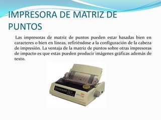 IMPRESORA DE MATRIZ DE
PUNTOS
  Las impresoras de matriz de puntos pueden estar basadas bien en
 caracteres o bien en líneas, refiriéndose a la configuración de la cabeza
 de impresión. La ventaja de la matriz de puntos sobre otras impresoras
 de impacto es que estas pueden producir imágenes gráficas además de
 texto.
 