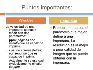 Puntos importantes:

        Velocidad                    Resolución
La velocidad de una             Probablemente sea el
  impresora se suele
  medir con dos                  parámetro que mejor
  parámetros:                    define a una
 ppm: páginas por               impresora. La
  minuto que es capaz de
  imprimir.                      resolución es la mejor
 cps: caracteres (letras)       o peor calidad de
  por segundo que es             imagen que se puede
  capaz de imprimir.
                                 obtener con la
  Actualmente se usa casi
  exclusivamente el valor        impresora.
  de ppm.
 