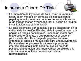 Impresora Chorro De Tinta.
   La impresión de inyección de tinta, como la impresión
    láser, es un método sin contacto del cabezal con el
    papel, que se inventó mucho antes de sacar a la venta
    otras formas menos avanzadas, por el hecho de falta de
    investigación y experimentación.
   La tinta es emitida por boquillas que se encuentran en el
    cabezal de impresión. El cabezal de impresión recorre la
    página en franjas horizontales, usando un motor para
    moverse lateralmente, y otro para pasar el papel en
    pasos verticales. Una franja de papel es impresa,
    entonces el papel se mueve, listo para una nueva franja.
    Para acelerar el proceso, la cabeza impresora no
    imprime sólo una simple línea de píxeles en cada
    pasada, sino también una línea vertical de píxeles a la
    vez. La tinta se obtiene de unos cartuchos
    reemplazables.
 