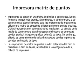 Impresora matriz de puntos
• impresoras se basan en una matriz de píxeles o puntos que, juntos,
  forman la imagen más grande. Sin embargo, el término matriz o de
  puntos se usa específicamente para las impresoras de impacto que
  utilizan una matriz de pequeños alfileres para crear puntos precisos.
  Dichas impresoras son conocidas como matriciales. La ventaja de la
  matriz de puntos sobre otras impresoras de impacto es que estas
  pueden producir imágenes gráficas además de texto. Sin embargo,
  el texto es generalmente de calidad más pobre que las impresoras
  basadas en impacto de tipos.
• Las impresoras de matriz de puntos pueden estar basadas bien en
  caracteres o bien en líneas, refiriéndose a la configuración de la
  cabeza de impresión.
 