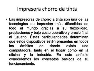 Impresora chorro de tinta
• Las impresoras de chorro a tinta son una de las
  tecnologías de impresión más difundidas en
  todo el mundo gracias a su flexibilidad,
  prestaciones y bajo costo operativo y precio final
  al usuario. Estas particularidades determinan
  que estos dispositivos estén presentes en todos
  los    ámbitos     en    donde     exista     una
  computadora, tanto en el hogar como en la
  oficina y la industria. En este artículo
  conoceremos los conceptos básicos de su
  funcionamiento.
 