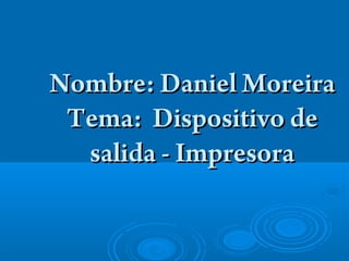 Nombre: Daniel Moreira
 Tema: Dispositivo de
  salida - Impresora
 