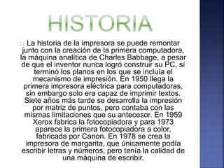 La historia de la impresora se puede remontar 
junto con la creación de la primera computadora, 
la máquina analítica de Charles Babbage, a pesar 
de que el inventor nunca logró construir su PC, sí 
terminó los planos en los que se incluía el 
mecanismo de impresión. En 1950 llega la 
primera impresora eléctrica para computadoras, 
sin embargo solo era capaz de imprimir textos. 
Siete años más tarde se desarrolla la impresión 
por matriz de puntos, pero contaba con las 
mismas limitaciones que su antecesor. En 1959 
Xerox fabrica la fotocopiadora y para 1973 
aparece la primera fotocopiadora a color, 
fabricada por Canon. En 1978 se crea la 
impresora de margarita, que únicamente podía 
escribir letras y números, pero tenía la calidad de 
una máquina de escribir. 
 