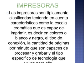 Las impresoras son típicamente 
clasificadas teniendo en cuenta 
características como la escala 
cromática que es capaz de 
imprimir, es decir en colores o 
blanco y negro, el tipo de 
conexión, la cantidad de páginas 
por minuto que son capaces de 
procesar y grabar y el tipo 
específico de tecnología que 
utiliza para ello. 
 