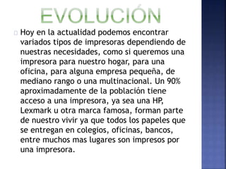 Hoy en la actualidad podemos encontrar 
variados tipos de impresoras dependiendo de 
nuestras necesidades, como si queremos una 
impresora para nuestro hogar, para una 
oficina, para alguna empresa pequeña, de 
mediano rango o una multinacional. Un 90% 
aproximadamente de la población tiene 
acceso a una impresora, ya sea una HP, 
Lexmark u otra marca famosa, forman parte 
de nuestro vivir ya que todos los papeles que 
se entregan en colegios, oficinas, bancos, 
entre muchos mas lugares son impresos por 
una impresora. 
 