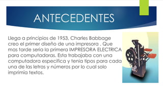 ANTECEDENTES
Llega a principios de 1953, Charles Babbage
creo el primer diseño de una impresora . Que
mas tarde seria la primera IMPRESORA ELECTRICA
para computadoras. Esta trabajaba con una
computadora especifica y tenia tipos para cada
una de las letras y números por lo cual solo
imprimía textos.
 