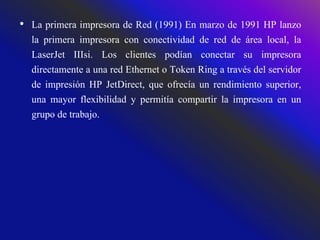 • La primera impresora de Red (1991) En marzo de 1991 HP lanzo
la primera impresora con conectividad de red de área local, la
LaserJet IIIsi. Los clientes podían conectar su impresora
directamente a una red Ethernet o Token Ring a través del servidor
de impresión HP JetDirect, que ofrecía un rendimiento superior,
una mayor flexibilidad y permitía compartir la impresora en un
grupo de trabajo.
 