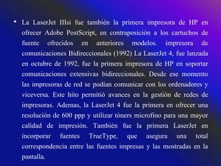 • La LaserJet IIIsi fue también la primera impresora de HP en
ofrecer Adobe PostScript, en contraposición a los cartuchos de
fuente ofrecidos en anteriores modelos. impresora de
comunicaciones Bidireccionales (1992) La LaserJet 4, fue lanzada
en octubre de 1992, fue la primera impresora de HP en soportar
comunicaciones extensivas bidireccionales. Desde ese momento
las impresoras de red se podían comunicar con los ordenadores y
viceversa. Este hito permitió avances en la gestión de redes de
impresoras. Ademas, la LaserJet 4 fue la primera en ofrecer una
resolución de 600 ppp y utilizar tóners microfino para una mayor
calidad de impresión. También fue la primera LaserJet en
incorporar fuentes TrueType, que asegura una total
correspondencia entre las fuentes impresas y las mostradas en la
pantalla.
 