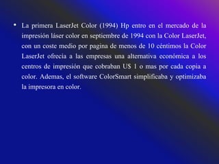 • La primera LaserJet Color (1994) Hp entro en el mercado de la
impresión láser color en septiembre de 1994 con la Color LaserJet,
con un coste medio por pagina de menos de 10 céntimos la Color
LaserJet ofrecía a las empresas una alternativa económica a los
centros de impresión que cobraban U$ 1 o mas por cada copia a
color. Ademas, el software ColorSmart simplificaba y optimizaba
la impresora en color.
 
