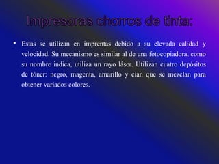 • Estas se utilizan en imprentas debido a su elevada calidad y
velocidad. Su mecanismo es similar al de una fotocopiadora, como
su nombre indica, utiliza un rayo láser. Utilizan cuatro depósitos
de tóner: negro, magenta, amarillo y cian que se mezclan para
obtener variados colores.
 