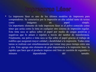 • La impresora láser es uno de los últimos modelos de impresora para
computadoras. Se caracteriza por la impresión en alta calidad tanto de textos
como imágenes en papel simple.
Un importante elemento de toda impresora láser es el polvo conocido como
tóner que actúa como la tinta en cualquier otro sistema de impresión regular.
Esta tinta seca se aplica sobre el papel por medio de cargas positivas y
negativas que lo atraen o repelen a través del tambor de transferencia.
Finalmente, ese polvo o tinta seca se fija sobre el papel gracias al trabajo de
rodillos que asegurará mayor calidad y durabilidad a la impresión. Todas estas
tareas se realizan casi simultáneamente por tomar muy poco tiempo entre una
y otra. Esto agrega otro elemento de gran importancia a la impresión láser: la
rapidez que hace que el producto impreso esté listo en cuestión de segundos o
minutos dependiendo del tamaño.
 