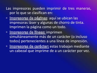 Las impresoras pueden imprimir de tres maneras,
por lo que se clasifican en:
: aquí se ubican las
impresoras láser y algunas de chorro de tinta.
Imprimen la página como un todo.
imprimen
simultáneamente más de un carácter (o incluso
todos) pertenecientes a una línea de impresión.
estas trabajan mediante
un cabezal que imprime de a un carácter por vez.
 