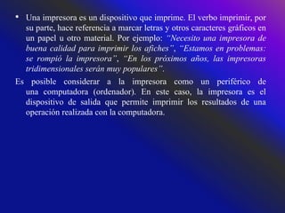 • Una impresora es un dispositivo que imprime. El verbo imprimir, por
su parte, hace referencia a marcar letras y otros caracteres gráficos en
un papel u otro material. Por ejemplo: “Necesito una impresora de
buena calidad para imprimir los afiches”, “Estamos en problemas:
se rompió la impresora”, “En los próximos años, las impresoras
tridimensionales serán muy populares”.
Es posible considerar a la impresora como un periférico de
una computadora (ordenador). En este caso, la impresora es el
dispositivo de salida que permite imprimir los resultados de una
operación realizada con la computadora.
 